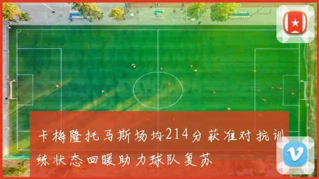 卡梅隆托马斯场均214分获准对抗训练状态回暖助力球队复苏
