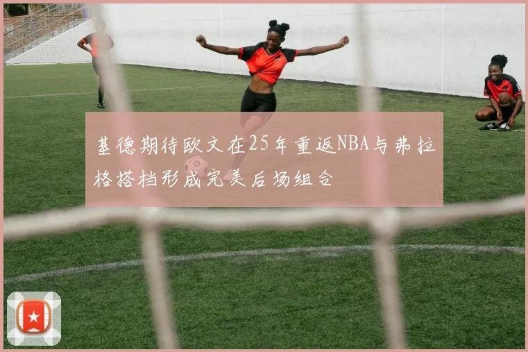 基德期待欧文在25年重返NBA与弗拉格搭档形成完美后场组合