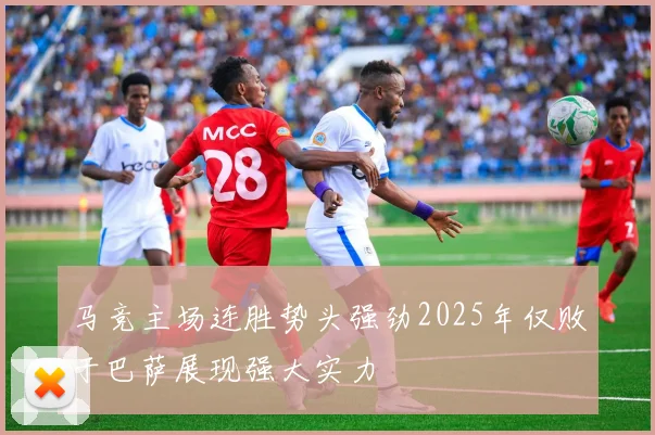 马竞主场连胜势头强劲2025年仅败于巴萨展现强大实力