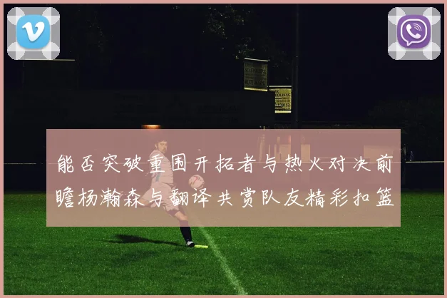 能否突破重围开拓者与热火对决前瞻杨瀚森与翻译共赏队友精彩扣篮瞬间