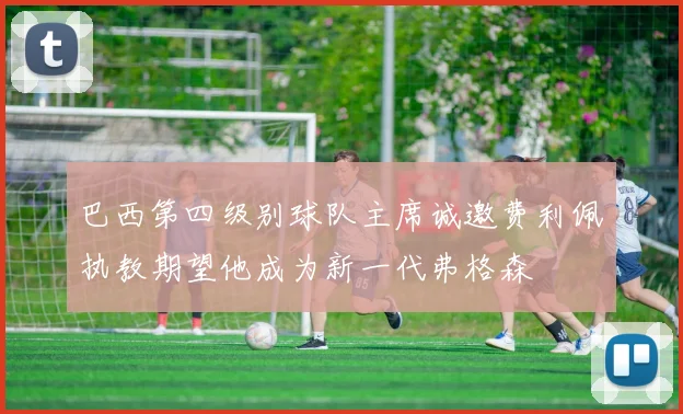 巴西第四级别球队主席诚邀费利佩执教期望他成为新一代弗格森