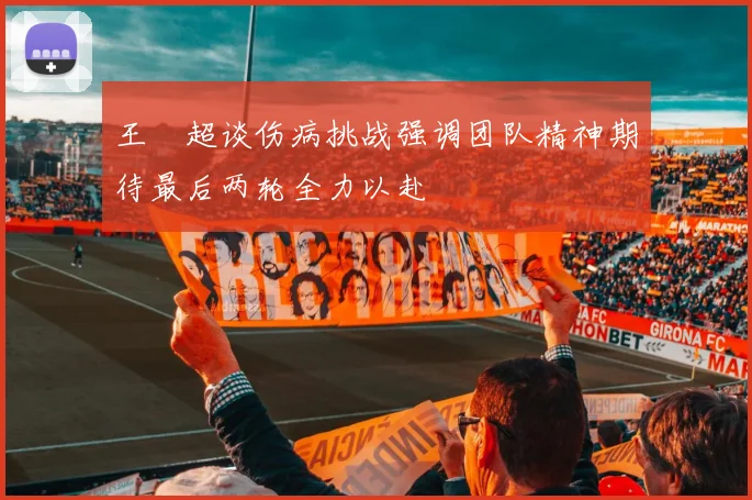 王燊超谈伤病挑战强调团队精神期待最后两轮全力以赴