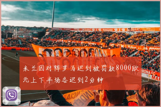 米兰因对阵罗马迟到被罚款8000欧元上下半场各迟到2分钟