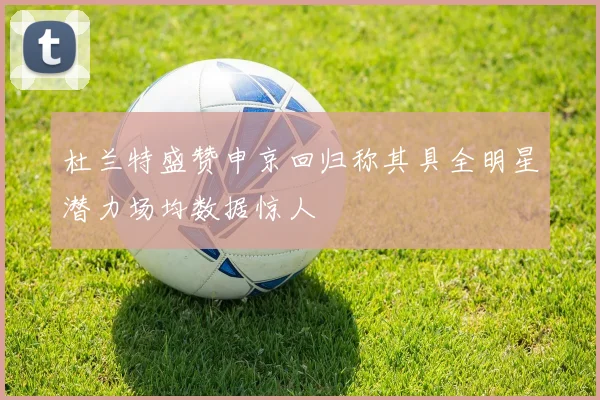 杜兰特盛赞申京回归称其具全明星潜力场均数据惊人