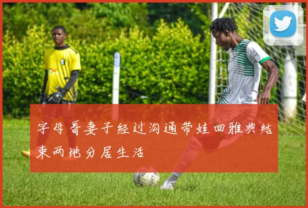 字母哥妻子经过沟通带娃回雅典结束两地分居生活