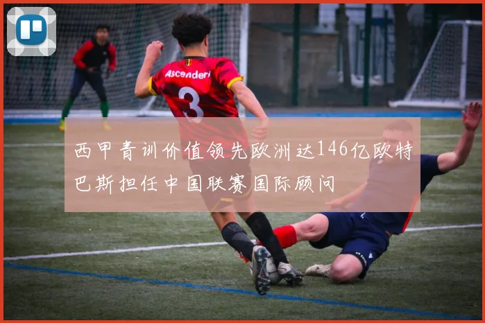 西甲青训价值领先欧洲达146亿欧特巴斯担任中国联赛国际顾问