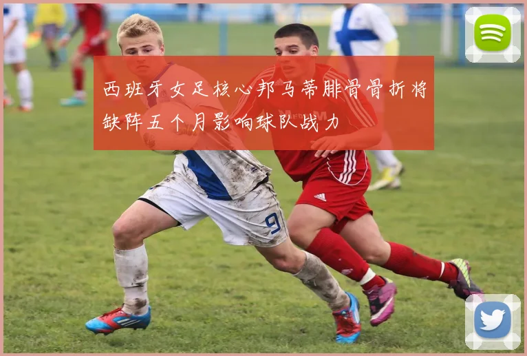 西班牙女足核心邦马蒂腓骨骨折将缺阵五个月影响球队战力