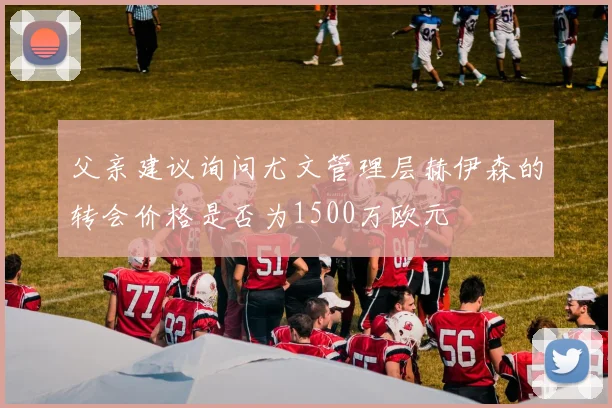 父亲建议询问尤文管理层赫伊森的转会价格是否为1500万欧元