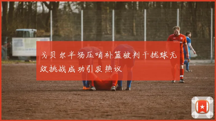 戈贝尔半场压哨补篮被判干扰球无效挑战成功引发热议