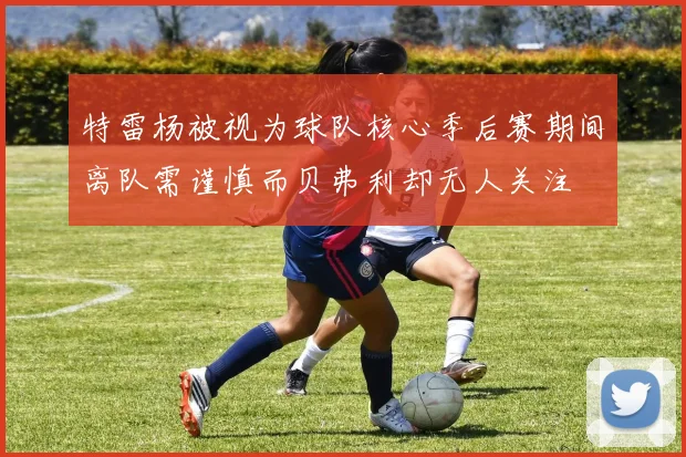特雷杨被视为球队核心季后赛期间离队需谨慎而贝弗利却无人关注