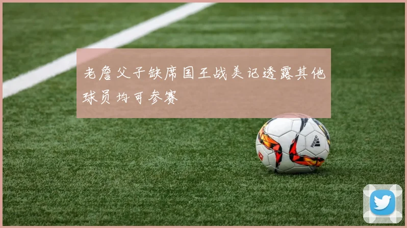 老詹父子缺席国王战美记透露其他球员均可参赛