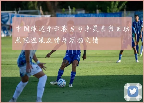中国球迷李云赛后与李昊亲密互动展现温暖友情与宠溺之情