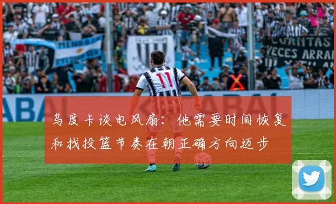 乌度卡谈电风扇：他需要时间恢复和找投篮节奏在朝正确方向迈步
