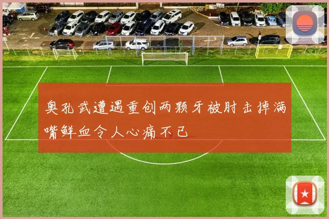 奥孔武遭遇重创两颗牙被肘击掉满嘴鲜血令人心痛不已