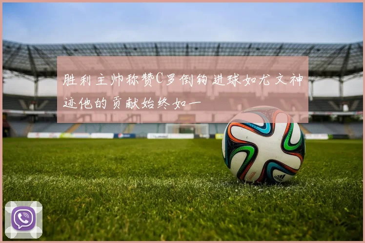 胜利主帅称赞C罗倒钩进球如尤文神迹他的贡献始终如一