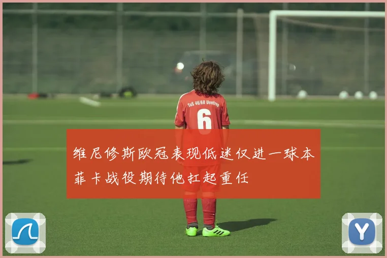 维尼修斯欧冠表现低迷仅进一球本菲卡战役期待他扛起重任