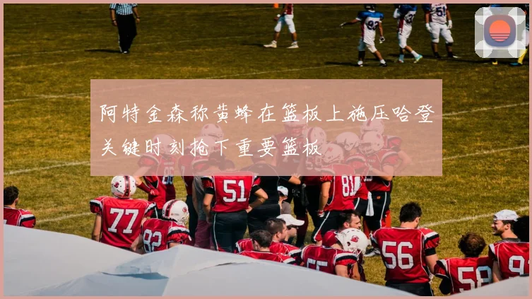 阿特金森称黄蜂在篮板上施压哈登关键时刻抢下重要篮板