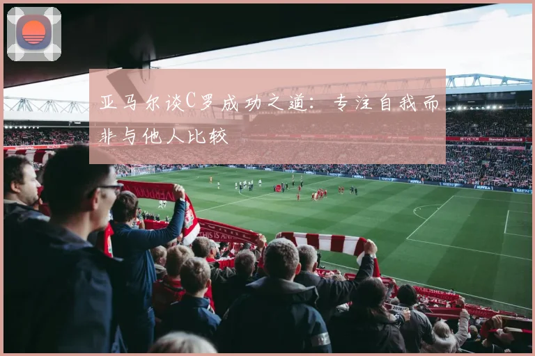 亚马尔谈C罗成功之道：专注自我而非与他人比较