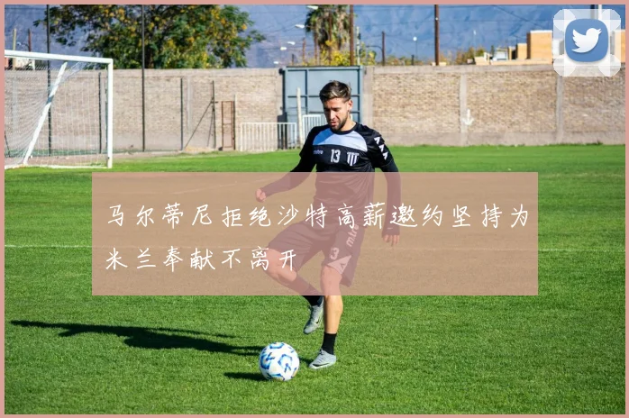 马尔蒂尼拒绝沙特高薪邀约坚持为米兰奉献不离开