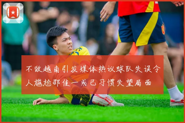 不敌越南引发媒体热议球队失误令人尴尬邵佳一或已习惯失望局面
