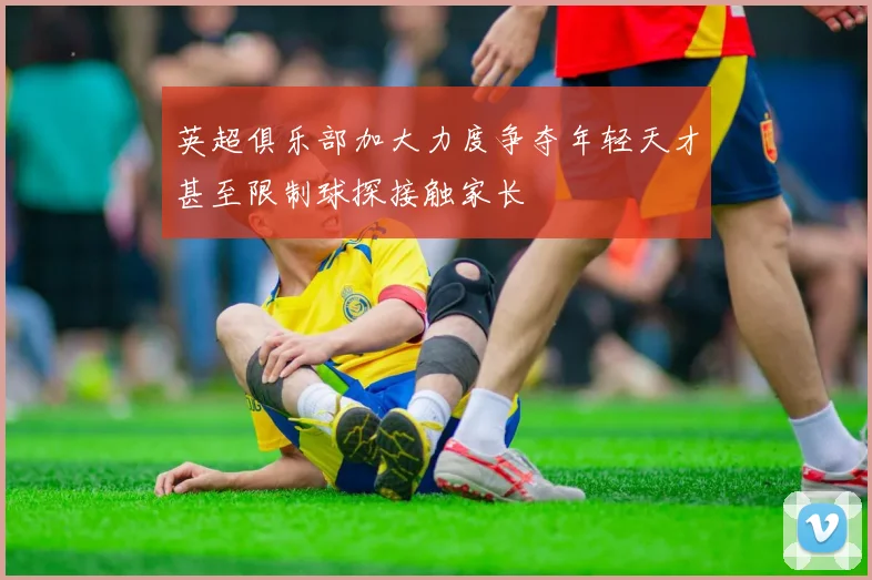 英超俱乐部加大力度争夺年轻天才甚至限制球探接触家长