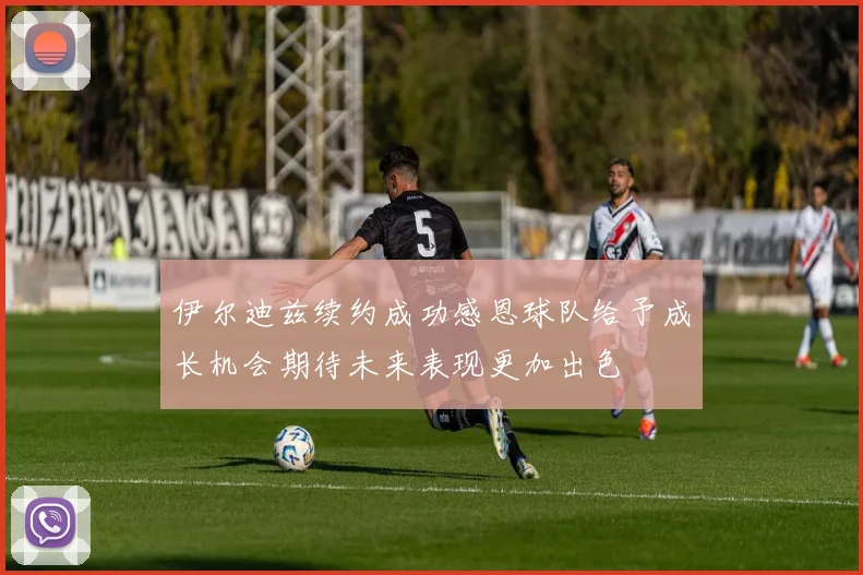 伊尔迪兹续约成功感恩球队给予成长机会期待未来表现更加出色