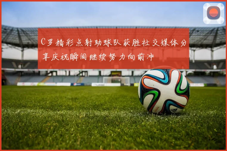 C罗精彩点射助球队获胜社交媒体分享庆祝瞬间继续努力向前冲