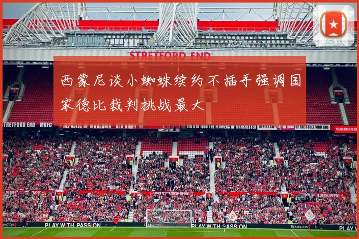 西蒙尼谈小蜘蛛续约不插手强调国家德比裁判挑战最大