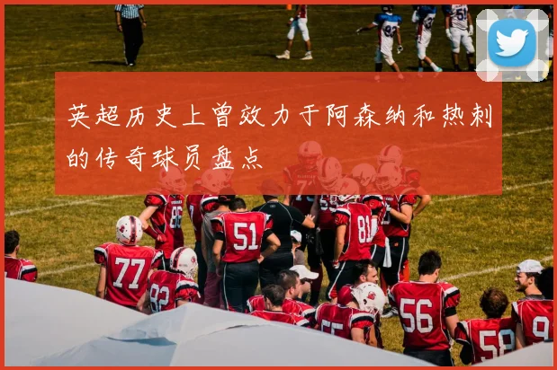 英超历史上曾效力于阿森纳和热刺的传奇球员盘点