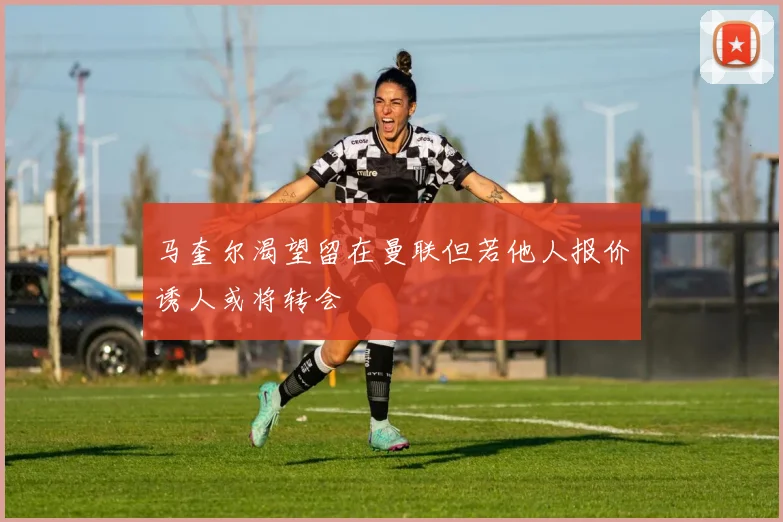 马奎尔渴望留在曼联但若他人报价诱人或将转会