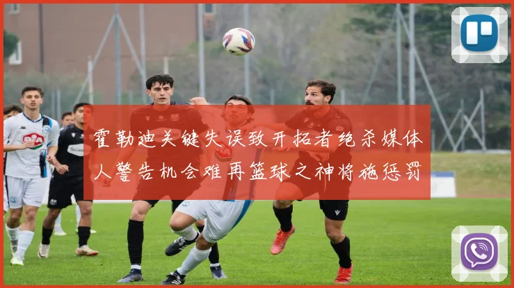 霍勒迪关键失误致开拓者绝杀媒体人警告机会难再篮球之神将施惩罚