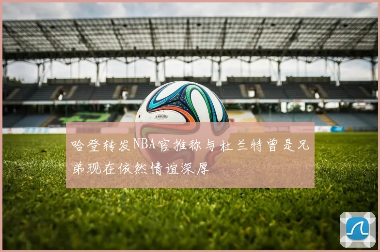 哈登转发NBA官推称与杜兰特曾是兄弟现在依然情谊深厚