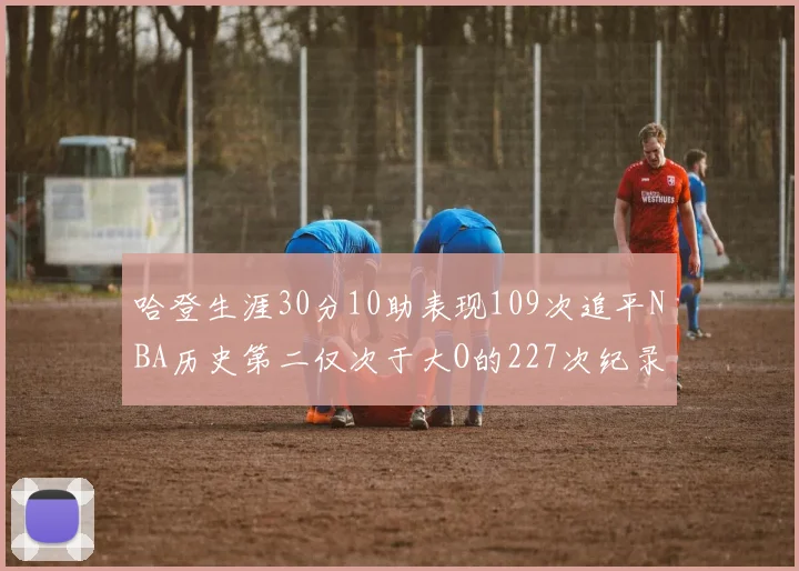 哈登生涯30分10助表现109次追平NBA历史第二仅次于大O的227次纪录