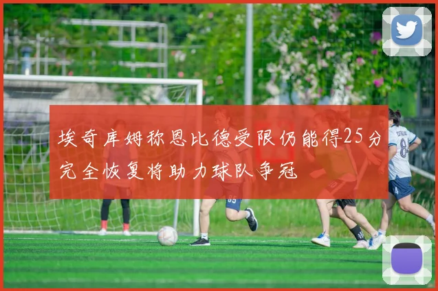 埃奇库姆称恩比德受限仍能得25分完全恢复将助力球队争冠