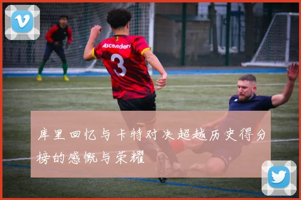 库里回忆与卡特对决超越历史得分榜的感慨与荣耀