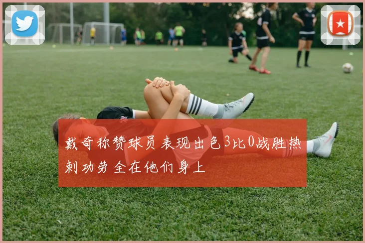 戴奇称赞球员表现出色3比0战胜热刺功劳全在他们身上