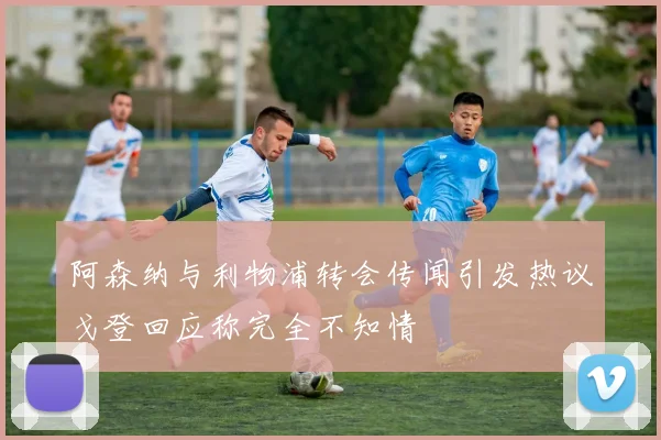 阿森纳与利物浦转会传闻引发热议戈登回应称完全不知情