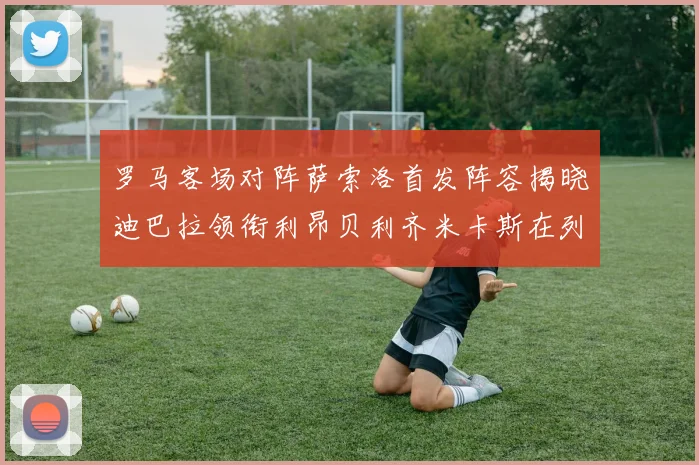 罗马客场对阵萨索洛首发阵容揭晓迪巴拉领衔利昂贝利齐米卡斯在列