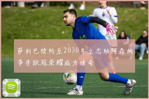 萨利巴续约至2030年立志助阿森纳争夺欧冠荣耀成为传奇