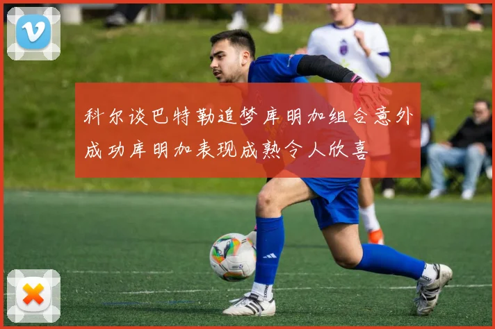 科尔谈巴特勒追梦库明加组合意外成功库明加表现成熟令人欣喜